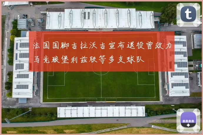 法国国脚吉拉沃吉宣布退役曾效力马竞狼堡利兹联等多支球队