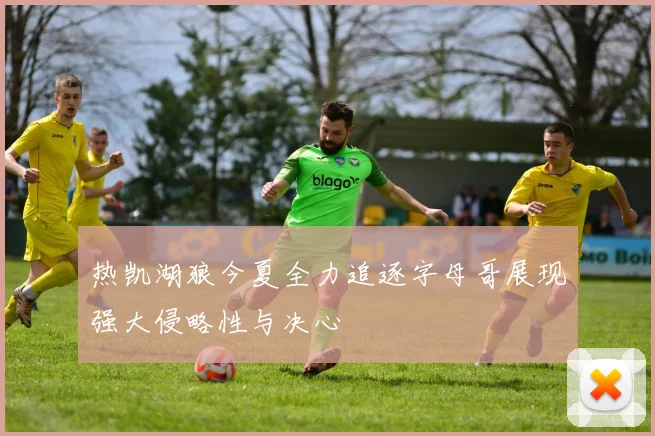 热凯湖狼今夏全力追逐字母哥展现强大侵略性与决心