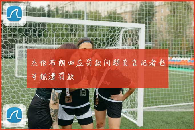 杰伦布朗回应罚款问题直言记者也可能遭罚款