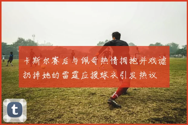 卡斯尔赛后与佩奇热情拥抱并戏谑扔掉她的雷霆应援球衣引发热议