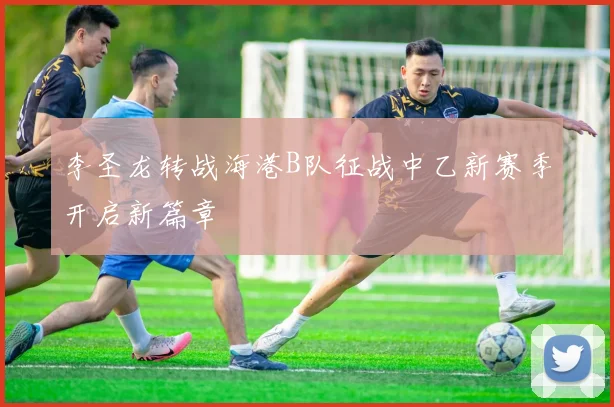 李圣龙转战海港B队征战中乙新赛季开启新篇章