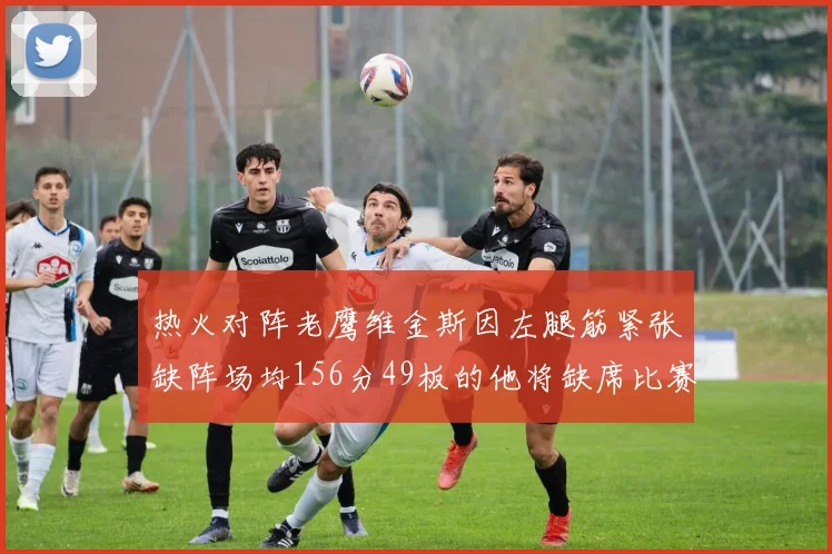 热火对阵老鹰维金斯因左腿筋紧张缺阵场均156分49板的他将缺席比赛