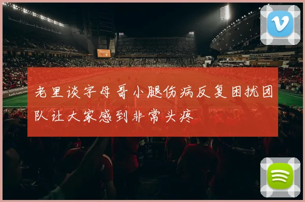老里谈字母哥小腿伤病反复困扰团队让大家感到非常头疼